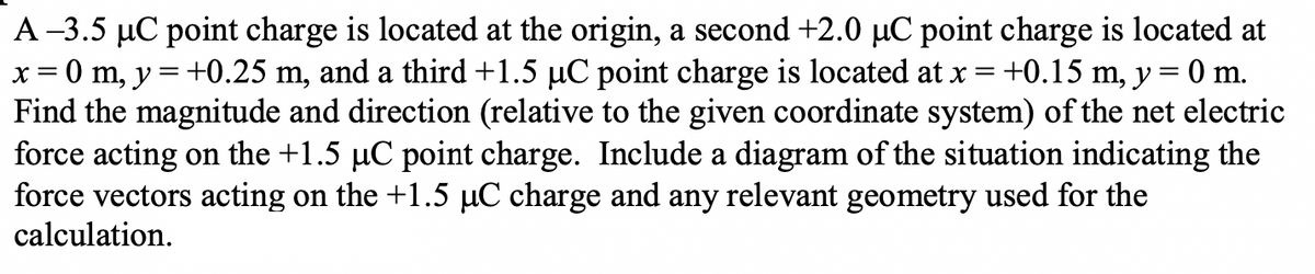 A-3.5 µC point charge is located at the origin, a second +2.0 µC point charge is located at
x = 0 m, y = +0.25 m, and a third +1.5 µC point charge is located at x = +0.15 m, y = 0 m.
Find the magnitude and direction (relative to the given coordinate system) of the net electric
force acting on the +1.5 µC point charge. Include a diagram of the situation indicating the
force vectors acting on the +1.5 µC charge and any relevant geometry used for the
calculation.