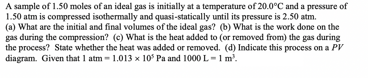 A sample of 1.50 moles of an ideal gas is initially at a temperature of 20.0°C and a pressure of
1.50 atm is compressed isothermally and quasi-statically until its pressure is 2.50 atm.
(a) What are the initial and final volumes of the ideal gas? (b) What is the work done on the
gas during the compression? (c) What is the heat added to (or removed from) the gas during
the process? State whether the heat was added or removed. (d) Indicate this process on a PV
diagram. Given that 1 atm = 1.013 × 105 Pa and 1000 L = 1 m³.