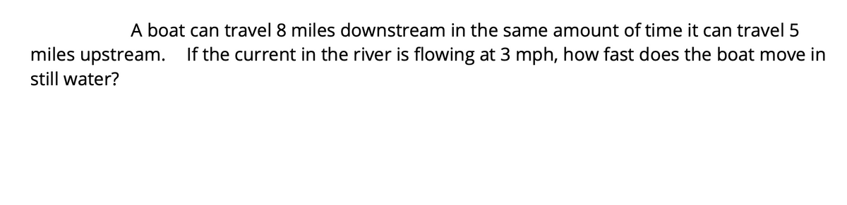 A boat can travel 8 miles downstream in the same amount of time it can travel 5
miles upstream. If the current in the river is flowing at 3 mph, how fast does the boat move in
still water?
