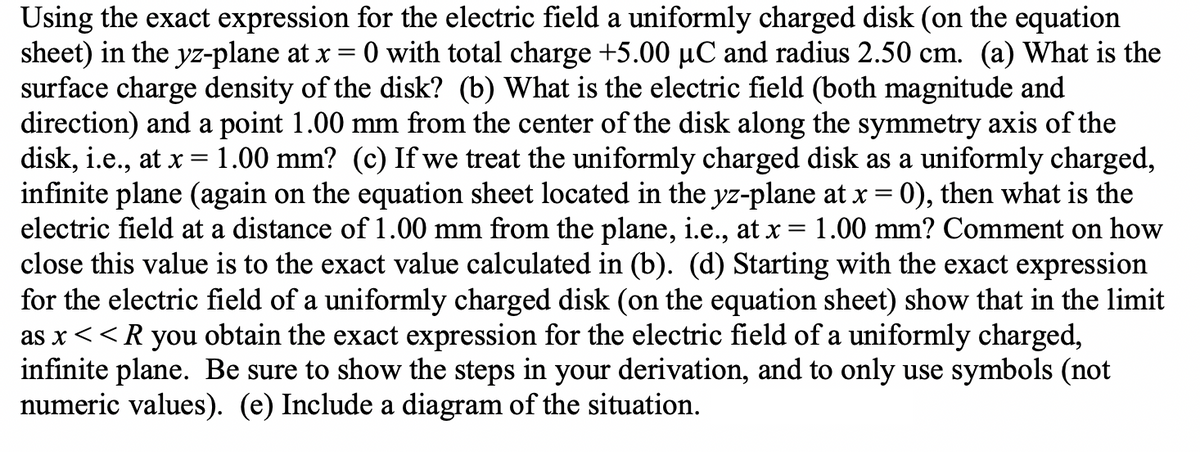 Using the exact expression for the electric field a uniformly charged disk (on the equation
sheet) in the yz-plane at x = 0 with total charge +5.00 µC and radius 2.50 cm. (a) What is the
surface charge density of the disk? (b) What is the electric field (both magnitude and
direction) and a point 1.00 mm from the center of the disk along the symmetry axis of the
disk, i.e., at x 1.00 mm? (c) If we treat the uniformly charged disk as a uniformly charged,
infinite plane (again on the equation sheet located in the yz-plane at x = 0), then what is the
electric field at a distance of 1.00 mm from the plane, i.e., at x = 1.00 mm? Comment on how
close this value is to the exact value calculated in (b). (d) Starting with the exact expression
for the electric field of a uniformly charged disk (on the equation sheet) show that in the limit
as x <<R you obtain the exact expression for the electric field of a uniformly charged,
infinite plane. Be sure to show the steps in your derivation, and to only use symbols (not
numeric values). (e) Include a diagram of the situation.