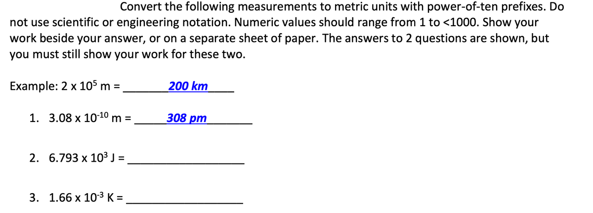 Convert the following measurements to metric units with power-of-ten prefixes. Do
not use scientific or engineering notation. Numeric values should range from 1 to <1000. Show your
work beside your answer, or on a separate sheet of paper. The answers to 2 questions are shown, but
you must still show your work for these two.
Example: 2 x 105 m =
200 km
1. 3.08 x 10 10 m =
308 рт
2. 6.793 х 103 ):
%D
3. 1.66 х 10-3 К-
