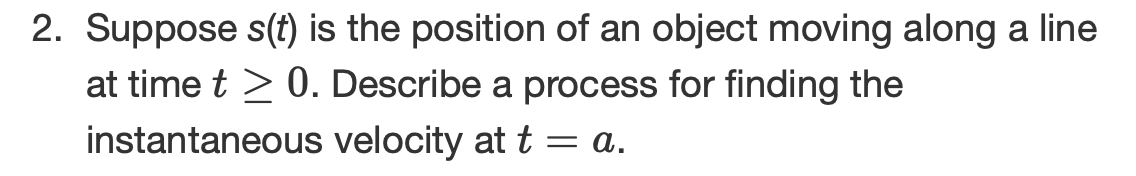 2. Suppose s(t) is the position of an object moving along a line
at time t > 0. Describe a process for finding the
instantaneous velocity at t= a.
