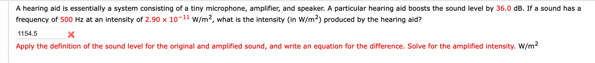 A hearing aid is essentially a system consisting of a tiny microphone, amplifier, and speaker. A particular hearing aid boosts the sound level by 36.0 dB. If a sound has a
frequency of 500 Hz at an intensity of 2.90 x 10-11 W/m², what is the intensity (in W/m2) produced by the hearing aid?
1154.5
X
Apply the definition of the sound level for the original and amplified sound, and write an equation for the difference. Solve for the amplified intensity. W/m²