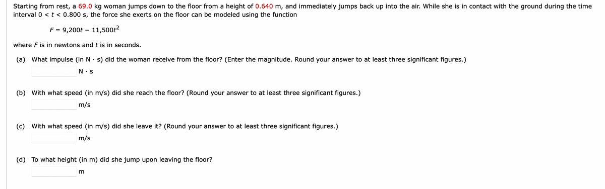 Starting from rest, a 69.0 kg woman jumps down to the floor from a height of 0.640 m, and immediately jumps back up into the air. While she is in contact with the ground during the time
interval 0 < t < 0.800 s, the force she exerts on the floor can be modeled using the function
F = 9,200t – 11,500ť²
where F is in newtons and t is in seconds.
(a) What impulse (in N s) did the woman receive from the floor? (Enter the magnitude. Round your answer to at least three significant figures.)
N.S
(b) With what speed (in m/s) did she reach the floor? (Round your answer to at least three significant figures.)
m/s
(c) With what speed (in m/s) did she leave it? (Round your answer to at least three significant figures.)
m/s
(d) To what height (in m) did she jump upon leaving the floor?
m