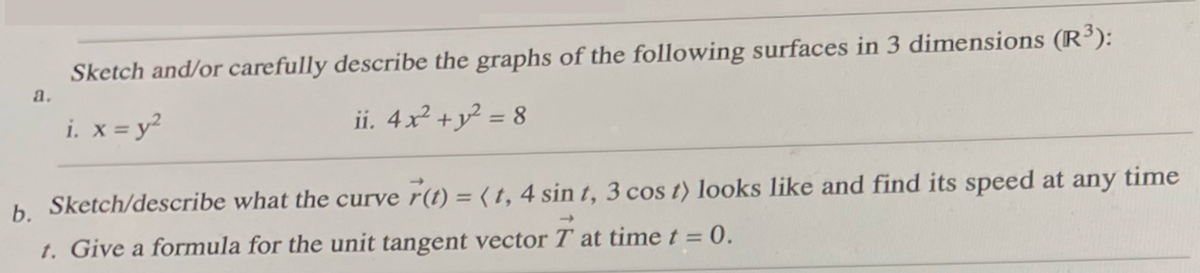 a.
Sketch and/or carefully describe the graphs of the following surfaces in 3 dimensions (R³):
i. x = y²
ii. 4x² + y² = 8
time
b. Sketch/describe what the curve r(t) = (t, 4 sin t, 3 cos t) looks like and find its speed at any
t. Give a formula for the unit tangent vector T at time t = 0.