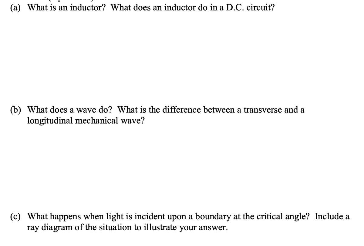 (a) What is an inductor? What does an inductor do in a D.C. circuit?
(b) What does a wave do? What is the difference between a transverse and a
longitudinal mechanical wave?
(c) What happens when light is incident upon a boundary at the critical angle? Include a
ray diagram of the situation to illustrate your answer.