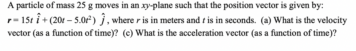 A particle of mass 25 g moves in an xy-plane such that the position vector is given by:
+ (20t – 5.0t²) Ĵ, where r is in meters and t is in seconds. (a) What is the velocity
vector (as a function of time)? (c) What is the acceleration vector (as a function of time)?
î
r 15t