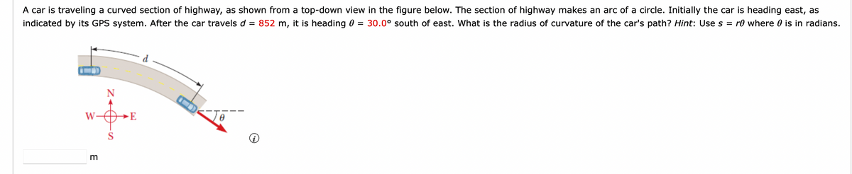 A car is traveling a curved section of highway, as shown from a top-down view in the figure below. The section of highway makes an arc of a circle. Initially the car is heading east, as
indicated by its GPS system. After the car travels d = 852 m, it is heading 0 30.0° south of east. What is the radius of curvature of the car's path? Hint: Use s = re where is in radians.
=
W
3
E