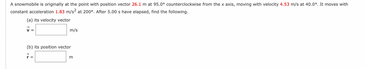 A snowmobile is originally at the point with position vector 26.1 m at 95.0° counterclockwise from the x axis, moving with velocity 4.53 m/s at 40.0°. It moves with
constant acceleration 1.83 m/s² at 200°. After 5.00 s have elapsed, find the following.
(a) its velocity vector
m/s
(b) its position vector
r =
m