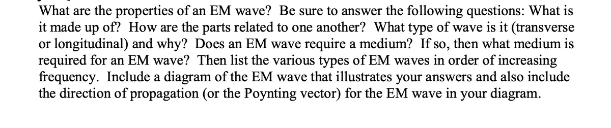 What are the properties of an EM wave? Be sure to answer the following questions: What is
it made up of? How are the parts related to one another? What type of wave is it (transverse
or longitudinal) and why? Does an EM wave require a medium? If so, then what medium is
required for an EM wave? Then list the various types of EM waves in order of increasing
frequency. Include a diagram of the EM wave that illustrates your answers and also include
the direction of propagation (or the Poynting vector) for the EM wave in your diagram.