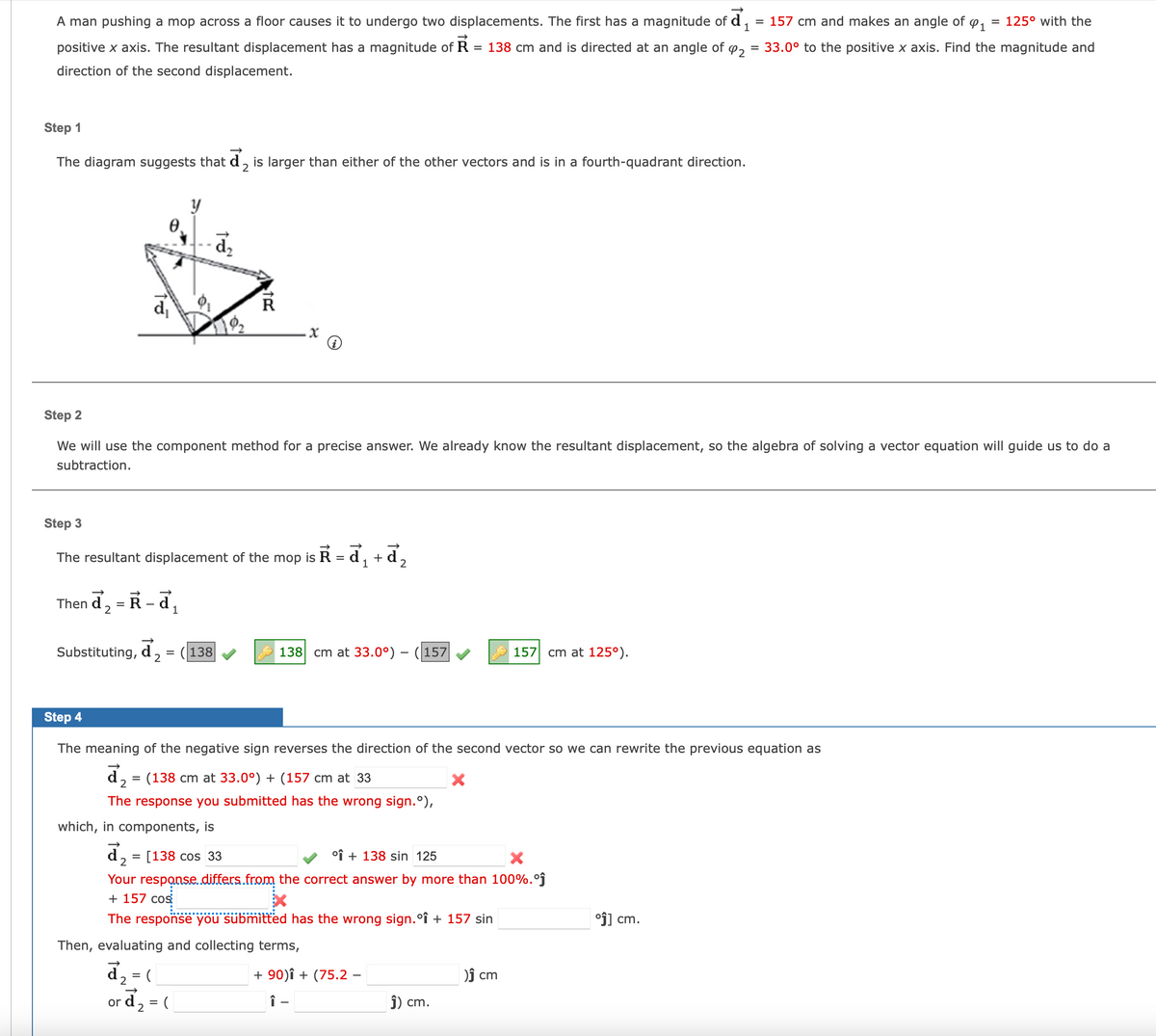 A man pushing a mop across a floor causes it to undergo two displacements. The first has a magnitude of
positive x axis. The resultant displacement has a magnitude of R = 138 cm and is directed at an angle of
direction of the second displacement.
Step 1
The diagram suggests that d, is larger than either of the other vectors and is in a fourth-quadrant direction.
2
d₁
Then d₂ = R-d₁
1
Substituting, d
2
y
Step 2
We will use the component method for a precise answer. We already know the resultant displacement, so the algebra of solving a vector equation will guide us to do a
subtraction.
Step 3
The resultant displacement of the mop is R = ď₁ +
1
2
=
=
19₂
R
(138
138 cm at 33.0°) - 157
Step 4
The meaning of the negative sign reverses the direction of the second vector so we can rewrite the previous equation as
(138 cm at 33.0°) + (157 cm at 33
X
The response you submitted has the wrong sign.º),
which, in components, is
d₂ = [138 cos 33
+ 138 sin 125
Your response..differs from the correct answer by more than 100%.°ĵ
+ 157 cos
The response you submitted has the wrong sign.º↑ + 157 sin
Then, evaluating and collecting terms,
d₂=(
or d₂ = (
+ 90)Î + (75.2 -
î–
₁ = 157 cm and makes an angle of ₁ = 125° with the
92 = 33.0° to the positive x axis. Find the magnitude and
157 cm at 125°).
Ĵ) cm.
)Ĵ cm
°ĵ] cm.