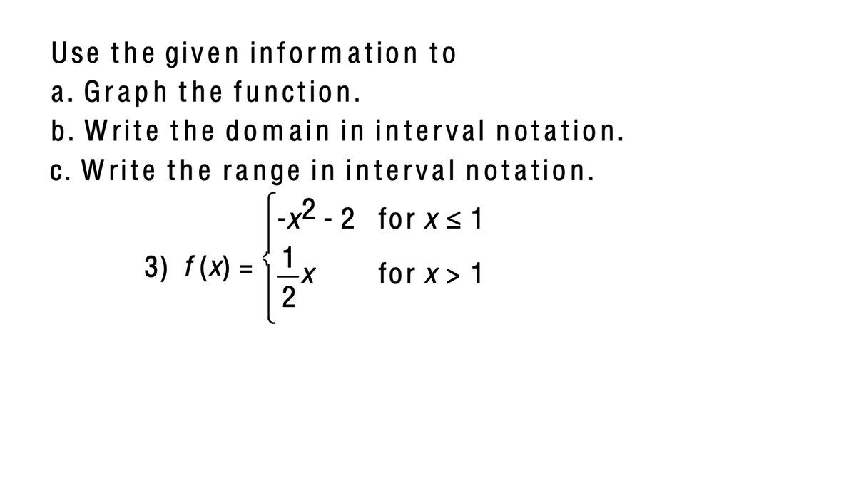 Use the given information to
a. Graph the function.
b. Write the domain in interval notation.
c. Write the range in interval notation.
-x2 - 2 for x <1
1
3) f (х) -
2
for x> 1
