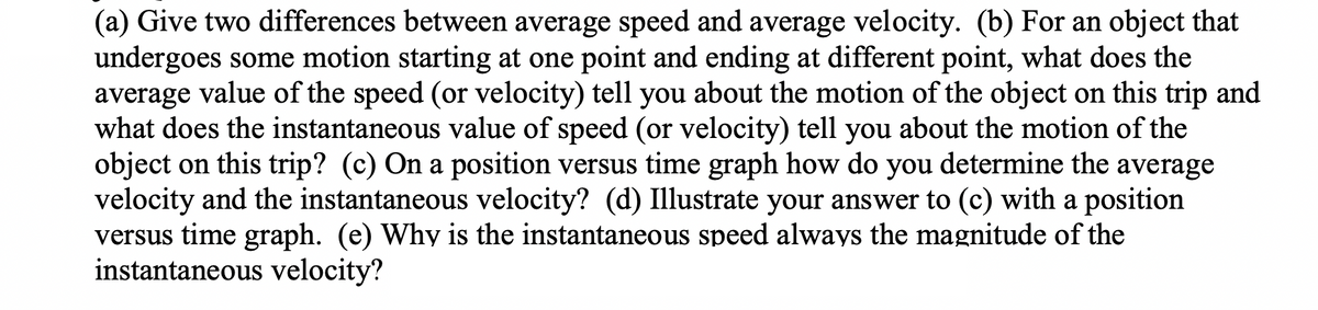 (a) Give two differences between average speed and average velocity. (b) For an object that
undergoes some motion starting at one point and ending at different point, what does the
average value of the speed (or velocity) tell you about the motion of the object on this trip and
what does the instantaneous value of speed (or velocity) tell you about the motion of the
object on this trip? (c) On a position versus time graph how do you determine the average
velocity and the instantaneous velocity? (d) Illustrate your answer to (c) with a position
versus time graph. (e) Why is the instantaneous speed always the magnitude of the
instantaneous velocity?