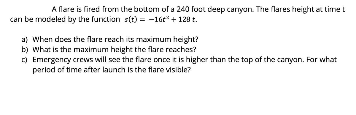 A flare is fired from the bottom of a 240 foot deep canyon. The flares height at time t
can be modeled by the function s(t) = -16t² + 128 t.
a) When does the flare reach its maximum height?
b) What is the maximum height the flare reaches?
c) Emergency crews will see the flare once it is higher than the top of the canyon. For what
period of time after launch is the flare visible?
