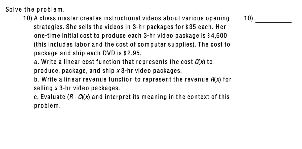 Solve the problem.
10)
10) A chess master creates instructional videos about various opening
strategies. She sells the videos in 3-hr packages for $ 35 each. Her
one-time initial cost to produce each 3-hr video package is $4,600
(this includes labor and the cost of computer supplies). The cost to
package and ship each DVD is $ 2.95.
a. Write a linear cost function that represents the cost C(x) to
produce, package, and ship x 3-hr video packages.
b. Write a linear revenue function to represent the revenue R(x) for
selling x 3-hr video packages.
c. Evaluate (R - C)(x) and interpret its meaning in the context of this
problem.
