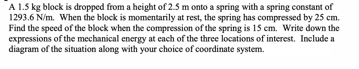 A 1.5 kg block is dropped from a height of 2.5 m onto a spring with a spring constant of
1293.6 N/m. When the block is momentarily at rest, the spring has compressed by 25 cm.
Find the speed of the block when the compression of the spring is 15 cm. Write down the
expressions of the mechanical energy at each of the three locations of interest. Include a
diagram of the situation along with your choice of coordinate system.