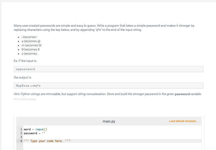 Many user-created passwords are simple and easy to guess. Write a program that takes a simple password and makes it stronger by
replacing characters using the key below, and by appending "q*s" to the end of the input string.
• i becomes !
• a becomes @
• m becomes M
• B becomes 8
• o becomes.
Ex: If the input is:
пураssword
the output is:
Myp@ssw.rdq*s
Hint: Python strings are immutable, but support string concatenation. Store and build the stronger password in the given password variable.
247772 2090616.pzay?
main.py
Load default template.
1 word =
input()
2 password ="
4 ..
Type your code here. '''
