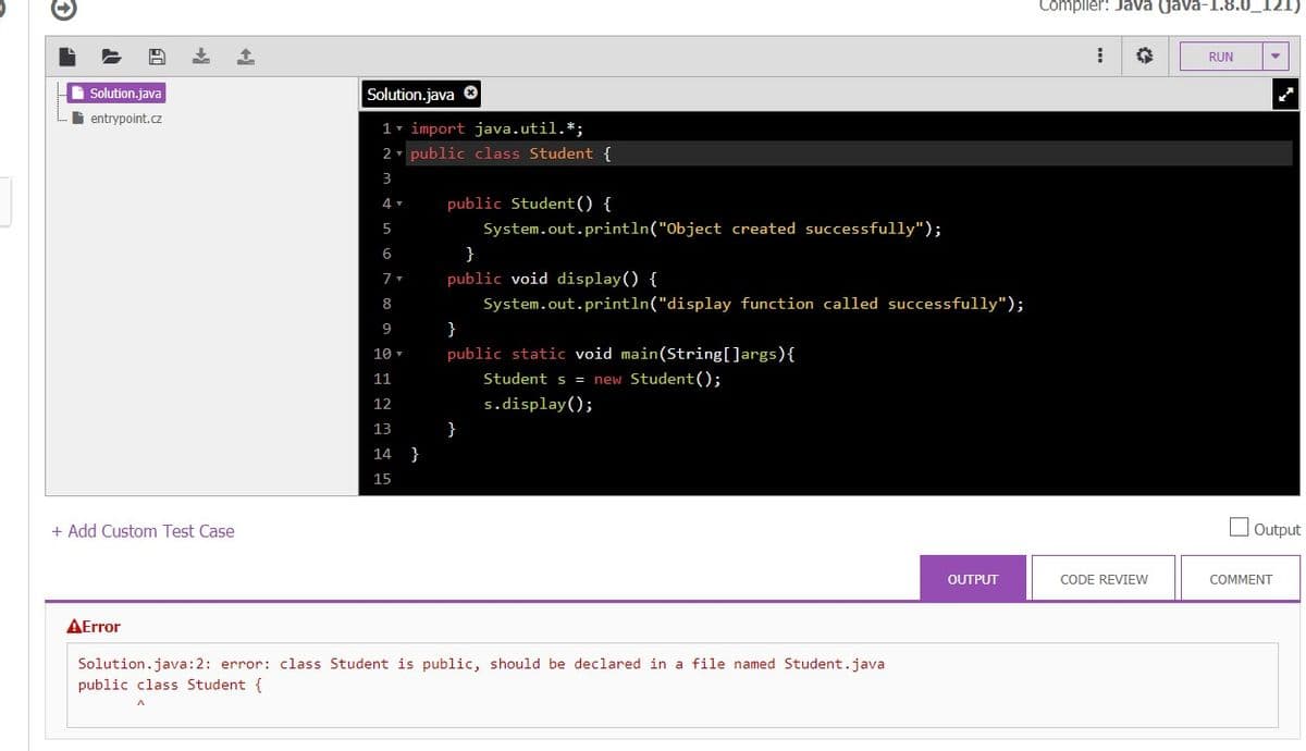 Compiler: Java (java-1.8.0_121)
RUN
Solution.java
Solution.java O
i entrypoint.cz
1- import java.util.*;
2 - public class Student {
3
4 v
public Student() {
5
System.out.println("Object created successfully");
6
}
public void display() {
8
System.out.println("display function called successfully");
9
}
public static void main(String[]args){
10
11
Student s = new Student();
12
s.display();
13
}
14
}
15
+ Add Custom Test Case
Output
OUTPUT
CODE REVIEW
COMMENT
AError
Solution.java:2: error: class Student is public, should be declared in a file named Student.java
public class Student {
