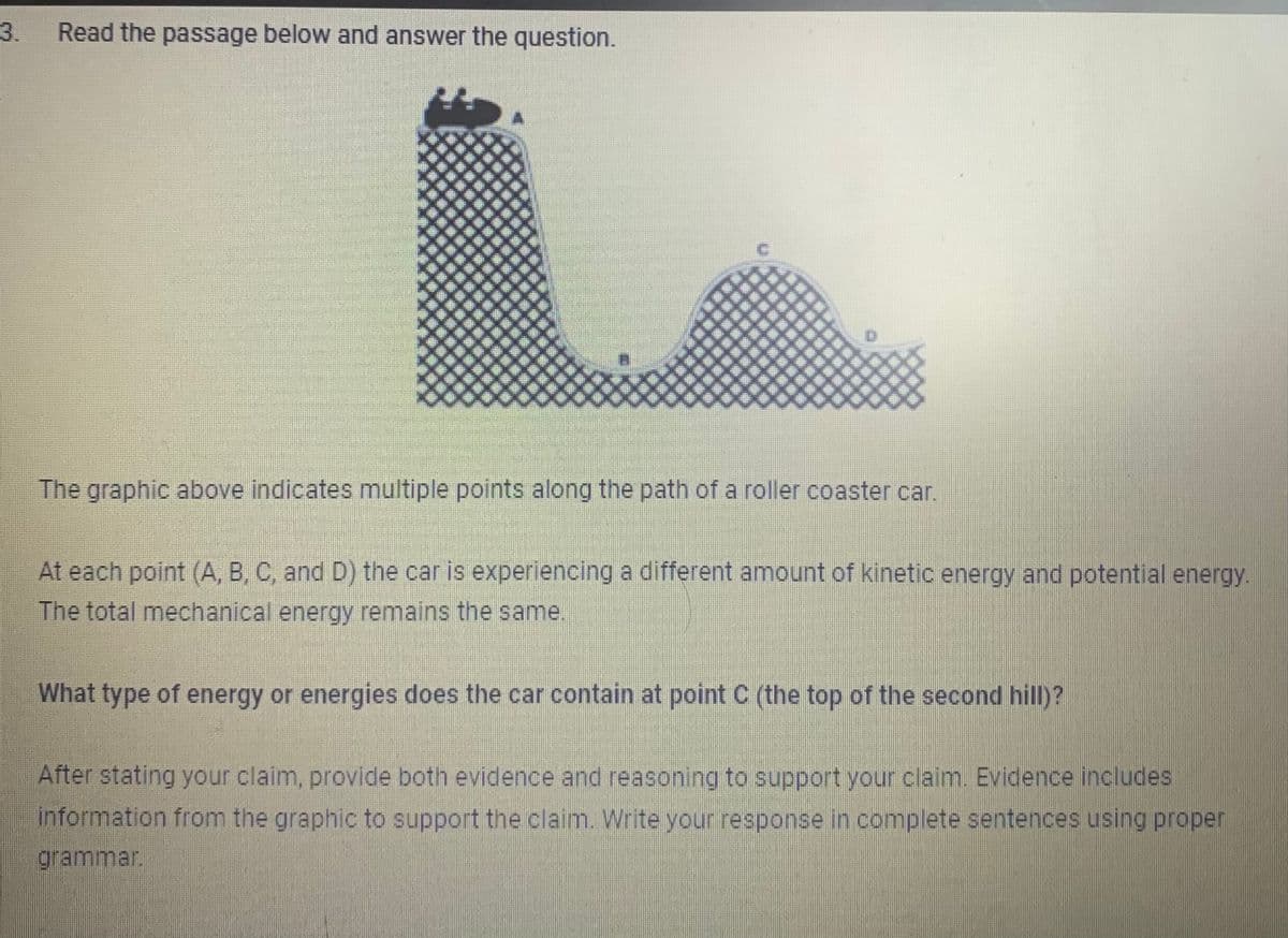 3.
Read the passage below and answer the question.
The graphic above indicates multiple points along the path of a roller coaster car.
At each point (A, B, C, and D) the car is experiencing a different amount of kinetic energy and potential energy.
The total mechanical energy remains the same.
What type of energy or energies does the car contain at point C (the top of the second hill)?
After stating your claim, provide both evidence and reasoning to support your claim. Evidence includes
information from the graphic to support the claim. Write your response in complete sentences using proper
grammar.