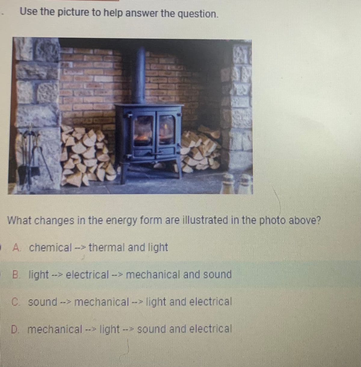 Use the picture to help answer the question.
6
FA
What changes in the energy form are illustrated in the photo above?
A. chemical --> thermal and light
B. light --> electrical --> mechanical and sound
C. sound --> mechanical --> light and electrical
D. mechanical --> light -> sound and electrical