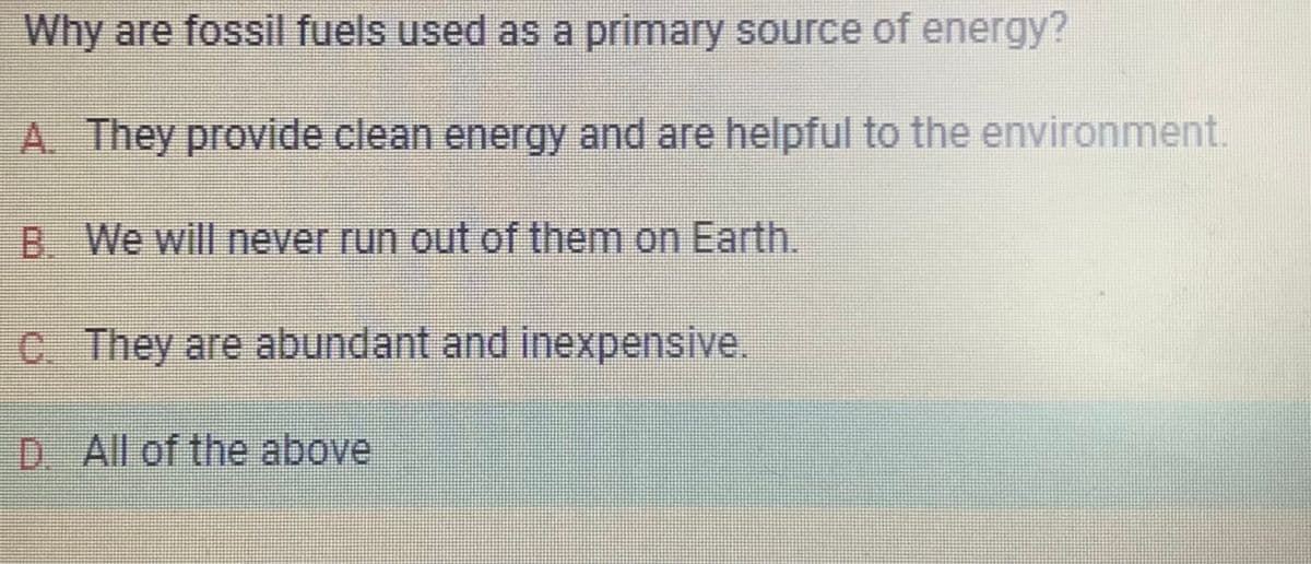 Why are fossil fuels used as a primary source of energy?
A. They provide clean energy and are helpful to the environment.
B. We will never run out of them on Earth.
C. They are abundant and inexpensive.
D. All of the above