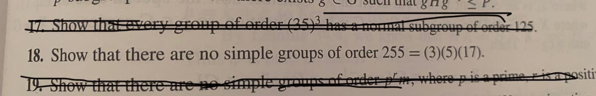 L Show that every group of eArder (35) has a oal subgroup of order 125.
18. Show that there are no simple groups of order 255 = (3)(5)(17).
19 Show that here are no simple grouns of order p'm, where p is a prime, risapositi-
