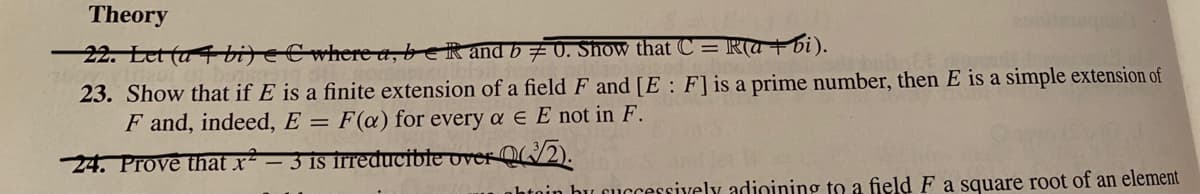 Theory
22. Eet (a bijeCwhere a, beR and b # 0. Show that C = Ra + bi).
23. Show that if E is a finite extension of a field F and [E : F]is a prime number, then E is a simple extension of
F and, indeed, E = F(@) for every a e E not in F.
24. Prove that x² – 3 is irreducible over Q/2).
nhtoin bu cuccessively adioining to a field F a square root of an element
