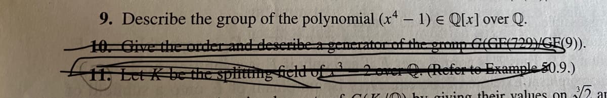 9. Describe the group of the polynomial (x* – 1) e Q[x] over Q.
10. Cive the order and deseribea generator of the gromp G(GF(729VGE(9)).
1. Let K be the splitting ficld of 2orer Refer to Example 50.9.)
C C(K IO) bu giving their alues on /2 ar
