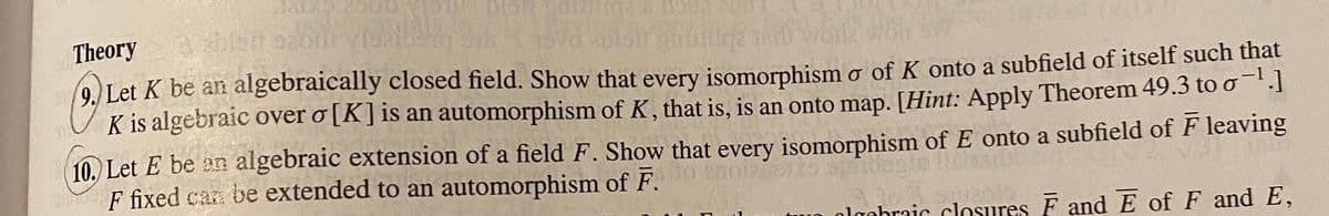 Theory
9.) Let K be an algebraically closed field. Show that every isomorphism o of K onto a subfield of itself such that
K is algebraic over o [K]is an automorphism of K, that is, is an onto map. [Hint: Apply Theorem 49.3 too".]
10. Let E be an algebraic extension of a field F. Show that every isomorphism of E onto a subfield of F leaving
S fixed can be extended to an automorphism of F.
olgebraic closures F and E of F and E,
