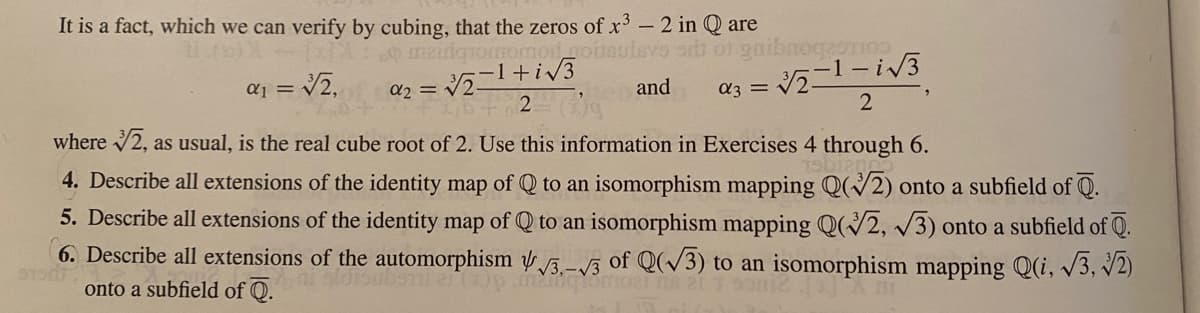 It is a fact, which we can verify by cubing, that the zeros of x- 2 in Q are
maidqiomomodgoitaulavo orb o1 gaibTogaoTIo
a3 = V21-iV3
where 2, as usual, is the real cube root of 2. Use this information in Exercises 4 through 6.
aj = V2.
and
4. Describe all extensions of the identity map of Q to an isomorphism mapping Q(/2) onto a subfield of Q.
5. Describe all extensions of the identity map of Q to an isomorphism mapping Q(2, /3) onto a subfield of Q.
6. Describe all extensions of the automorphism 5-/3 of Q(/3) to an isomorphism mapping Q(i, 3, V2)
onto a subfield of Q.
U (200
