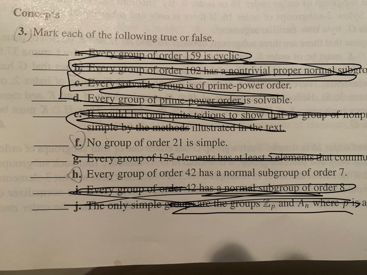 Conc pis
3. Mark each of the following true or false.
Every oroun of order 159 is cyclic.
very group of order 102 has a nontrivial proper normal subgro
&Every sofvble sroup is of prime-power order.
Every group of prime power order is solvable.
would beCOMIC tuite tedious to show that o group of nompi
simpte by the methods illustrated in the text.
- \f. No group of order 21 is simple.
Every group of 125elements has at least Selemente that co
<h. Every group of order 42 has a normal subgroup of order 7.
Every group of ender 42 has a normal subgroup of order 8
j. The only simple geem are thre groups Z, and A, where p is a
