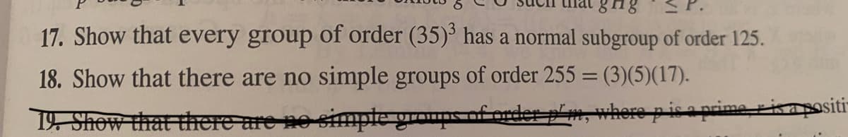 SP.
17. Show that every group of order (35)° has a normal subgroup of order 125.
18. Show that there are no simple groups of order 255 = (3)(5)(17).
19 Show that there are no simple groups of crder p'm, where pisa prime risapositi-
