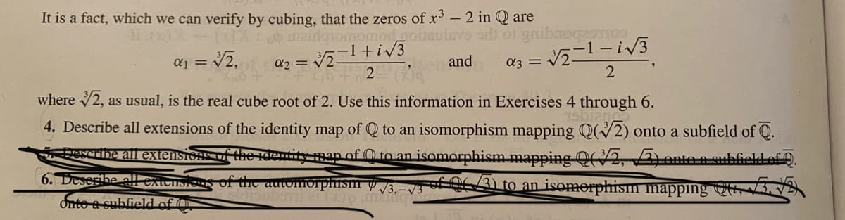 It is a fact, which we can verify by cubing, that the zeros of x' - 2 in Q are
meidqiomomo.goitautevo o o gaibmogagTIo
a3 = 21-i3
where 2, as usual, is the real cube root of 2. Use this information in Exercises 4 through 6.
aj = V2.
a2 = 2+iv3
and
4. Describe all extensions of the identity map of Q to an isomorphism mapping Q(2) onto a subfield of Q.
Describe all extensions of the dentity map of O to an isomorphism mapping 2,ente auhfiald
6. Deserbe al"
Onte a subfield of O
f the auwmorphism y /3.-vs /3) to an isomorphism mapping C,
