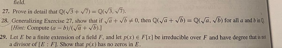 field.
27. Prove in detail that Q(V3+ 7) = Q(/3, /7).
28. Generalizing Exercise 27, show that if a + vb 0, then Q(Va + vb) = Q(/a, Vb) for all a and b in Q.
[Hint: Compute (a – b)/(Va+ vb).]
29. Let E be a finite extension of a field F, and let p(x) E F[x] be irreducible over F and have degree that is not
a divisor of [E : F]. Show that p(x) has no zeros in E.
|3|
