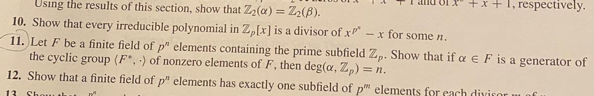 +x + 1, respectively.
Using the results of this section, show that Z2@) = Z2(B).
%3D
10. Show that every irreducible polynomial in Z,[x] is a divisor of xP"
11. Let F be a finite field of p" elements containing the prime subfield Z,p. Show that if a e F is a generator of
the cyclic group (F*, ) of nonzero elements of F, then deg(a, Z,) = n.
- x for some n.
12. Show that a finite field of p" elements has exactly one subfield of pm elements for each diyisor m of
13
Shou
n"
