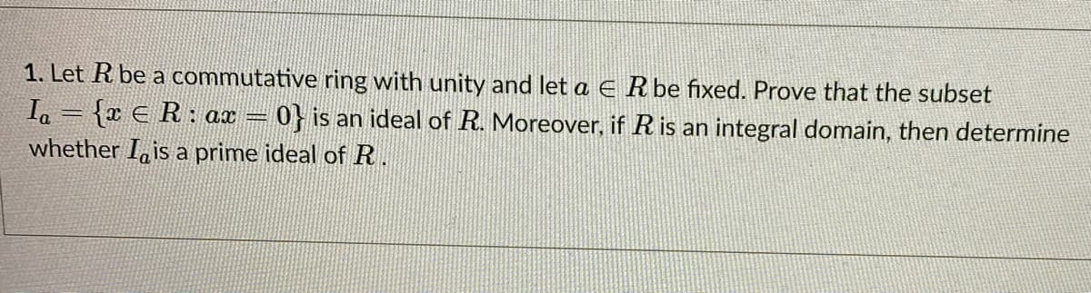 1. Let R be a commutative ring with unity and let a E Rbe fixed. Prove that the subset
Ia = {x E R : ax = 0} is an ideal of R. Moreover, if R is an integral domain, then determine
whether I, is a prime ideal of R.
