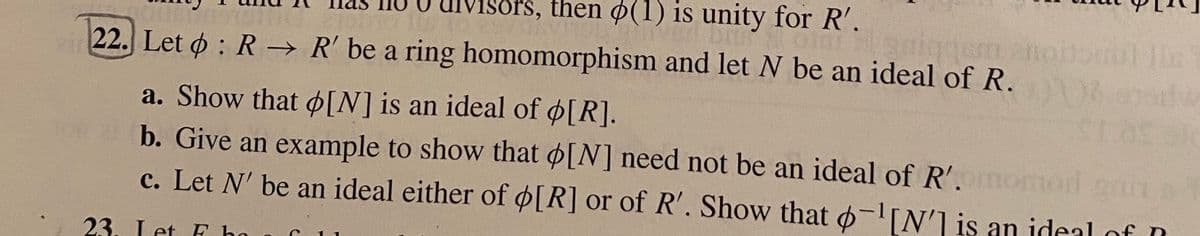 órs, then o(1) is unity for R'.
22. Let o: R→ R' be a ring homomorphism and let N be an ideal of R.
a. Show that ¢[N] is an ideal of o[R].
b. Give an example to show that o[N] need not be an ideal of R'.
c. Let N' be an ideal either of ø[R] or of R'. Show that -IN'1 is an ideal of D
of
omod an
23. Let F ho
