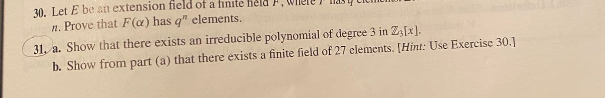 30. Let E be an extension field of a finite field
n. Prove that F (a) has q" elements.
31. a. Show that there exists an irreducible polynomial of degree 3 in Z3[x].
b. Show from part (a) that there exists a finite field of 27 elements. [Hint: Use Exercise 30.]
