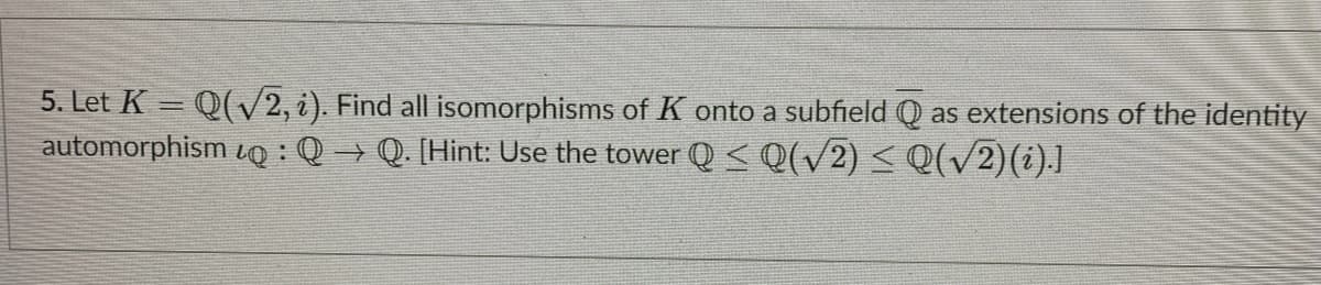 5. Let K = Q(V2, i). Find all isomorphisms of K onto a subfield Q as extensions of the identity
automorphism o :Q → Q. [Hint: Use the tower Q < Q(/2) < Q(v2)(i).]
