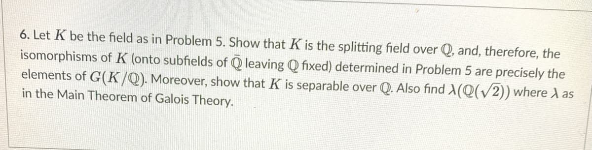 6. Let K be the field as in Problem 5. Show that K is the splitting field over Q, and, therefore, the
isomorphisms of K (onto subfields of Q leaving Q fixed) determined in Problem 5 are precisely the
elements of G(K/Q). Moreover, show that K is separable over Q. Also find X(Q(v2)) where A as
in the Main Theorem of Galois Theory.
