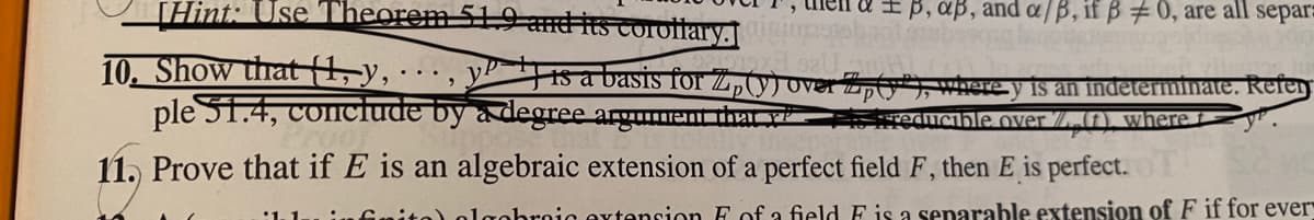 [Hint: Use Theorem 51.9 amdits corotlary.
+B, aß, and a/B, if B #0, are all separ:
10. Show that (t, y,
ple S1.4, conclude by a degree argument tha
is a basis for Z„(y) over Zpty*where y is an indeterminate. Refen
reducible over /.(f), where t
11. Prove that if E is an algebraic extension of a perfect field F, then E is perfect.
olgobroio extension E of a field E is a senarable extension of F if for ever
'1.1.
