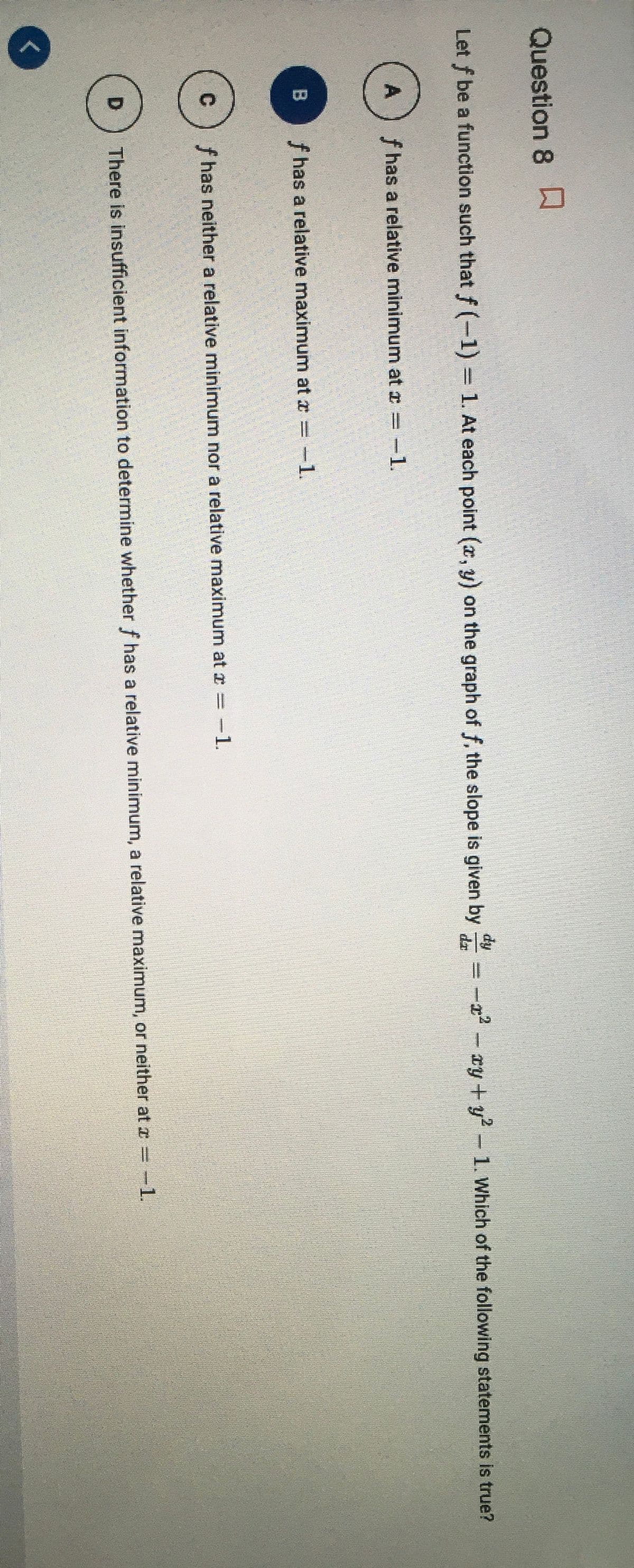 Question 8 D
dy
Let f be a function such that f (-1) 1. At each point (x, y) on the graph of f. the slope is given by
= -x² - cy+ y? - 1. Which of the following statements is true?
f has a relative minimum at r =-1.
f has a relative maximum at x -1.
C.
f has neither a relative minimum nor a relative maximum at x = -1.
There is insufficient information to determine whether f has a relative minimum, a relative maximum, or neither at a = -1.
D.
