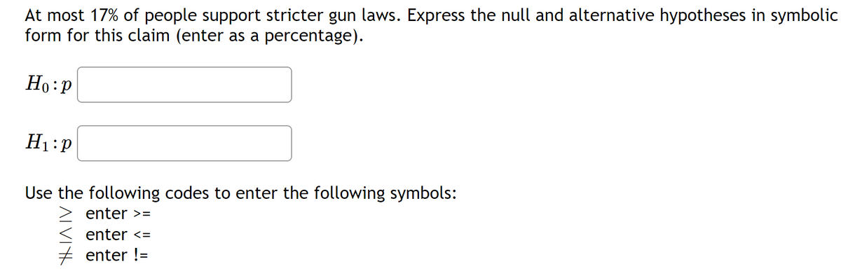 At most 17% of people support stricter gun laws. Express the null and alternative hypotheses in symbolic
form for this claim (enter as a percentage).
Ho:p
H₁:P
Use the following codes to enter the following symbols:
ALVIK
enter >=
enter <=
enter !=