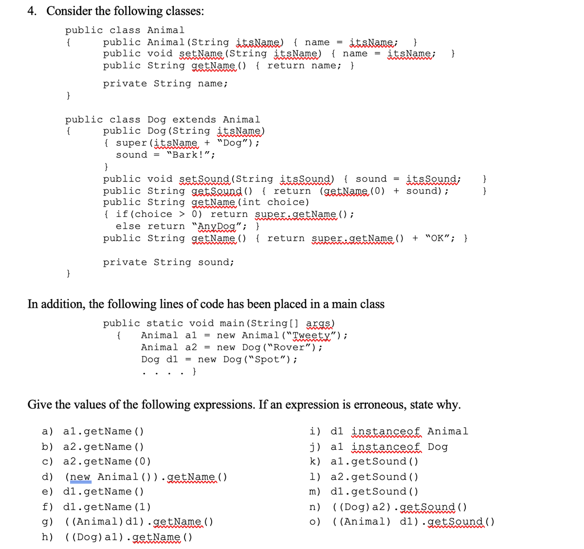 4. Consider the following classes:
public class Animal
{
public Animal (String itsNane) { name =
public void setName (String itsName) { name = itsName;
public String getName ()
it&Nane;
}
}
{ return name;
}
private String name;
}
public class Dog extends Animal
public Dog (String itsName)
{ super (itsName + "Dog");
sound = "Bark!";
min
}
public void setSound (String itsSound) { sound
public String getsewnd ()
public String getName (int choice)
{ if(choice > 0) return super getName ();
else return "AnyDog" ;
public String getName ()
itsSound;
+ sound);
}
{ return (gstNane (0)
}
}
{ return super.getName()
+ "OK"; }
private String sound;
}
In addition, the following lines of code has been placed in a main class
public static void main(String[] axge)
new Animal("Tweety");
new Dog ("Rover");
= new Dog ("Spot");
{
Animal al
Animal a2 =
Dog dl
}
Give the values of the following expressions. If an expression is erroneous, state why.
a)
al.getName ()
i) d1 instanceof Animal
j) al instanceof Dog
k) al.getSound()
1) a2.getSound ()
b) a2.getName()
c) a2.getName(0)
(new Animal()).getName ()
d)
e)
d1.getName ()
m) d1.getSound()
( (Dog)a2).getsound
( (Animal) d1).getSound ()
f) d1.getName(1)
n)
()
( (Animal)d1).getName()
( (Dog)a1).getName ()
g)
o)
h)
