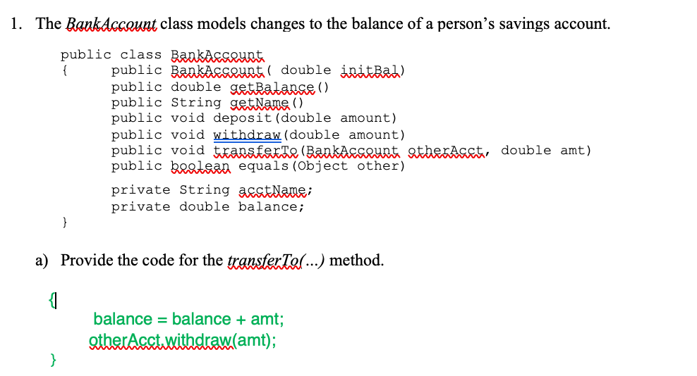 1. The Bankdccount class models changes to the balance of a person's savings account.
public class Bankacseuet
{
public BankaAcseunt ( double initbah)
public double getRalanse ( )
public String getNang ()
public void deposit (double amount)
public void withdraw (double amount)
public void ttansfexte (BaakāesLuet atheKAset, double amt)
public boglean equals (Object other)
private String asstlane;
private double balance;
}
a) Provide the code for the transferTo(...) method.
balance = balance + amt;
QtherAcct.withdraw(amt);
}
