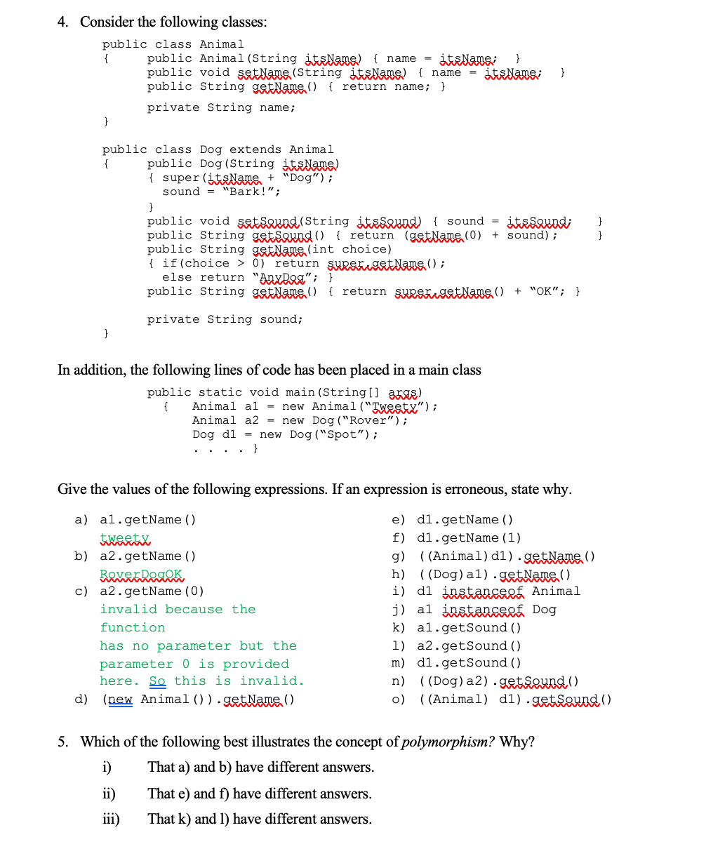 4. Consider the following classes:
public class Animal
public Animal(String itslane) { name
public void setlane (String itslame) { name
{
}
}
public String getName() { return name;
}
private String name;
}
public class Dog extends Animal
public Dog (String itsAne)
{ super (itsNane + "Dog");
sound = "Bark!";
{
}
public void şatsevnd (String itaseund) { sound =
public String getsound () { return (gatNane (0) + sound);
public String getName (int choice)
{ if(choice > 0) return supergetNane () ;
else return "AnyDag" ; }
public String getName () { return super get Name () + "OK"; }
}
}
private String sound;
}
In addition, the following lines of code has been placed in a main class
public static void main (String[] arge)
{
Animal al = new Animal ("Tweety");
Animal a2 = new Dog ("Rover");
Dog d1 = new Dog ("Spot");
}
Give the values of the following expressions. If an expression is erroneous, state why.
a) al.getName()
e) d1.getName ()
f) dl.getName(1)
g) ( (Animal) d1).getNane()
h) ((Dog)al).getNane,()
i) d1 instanEef Animal
j) al instanceef Dog
k) al.getSound ()
b) a2.getName()
c) a2.getName(0)
invalid because the
function
has no parameter but the
1) a2.getSound ()
m) dl.getSound ()
n) ((Dog)a2).getseund()
o) ((Animal) d1).getsownd ()
parameter 0 is provided
here. So this is invalid.
d)
(new Animal () ).getNane()
5. Which of the following best illustrates the concept of polymorphism? Why?
i)
That a) and b) have different answers.
ii)
That e) and f) have different answers.
iii)
That k) and 1) have different answers.
