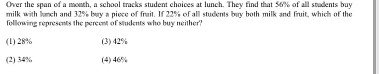 Over the span of a month, a school tracks student choices at lunch. They find that 56% of all students buy
milk with lunch and 32% buy a piece of fruit. If 22% of all students buy both milk and fruit, which of the
following represents the percent of students who buy neither?
(1) 28%
(3) 42%
(2) 34%
(4) 46%
