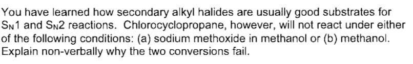 You have learned how secondary alkyl halides are usually good substrates for
SN1 and SN2 reactions. Chlorocyclopropane, however, will not react under either
of the following conditions: (a) sodium methoxide in methanol or (b) methanol.
Explain non-verbally why the two conversions fail.
