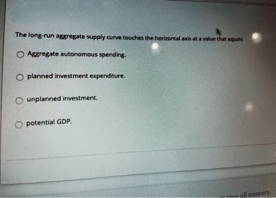 The long-run aggregate supply curve touches the horizontal axis at a value that equals
O Aggregate autonomous spending.
O planned investment expenditure.
unplanned investment.
potential GDP.
all answers.
