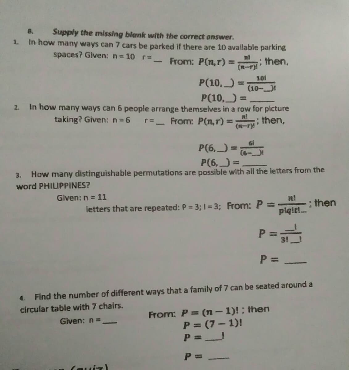 Supply the missing blank with the correct answer.
1. In how many ways can 7 cars be parked if there are 10 available parking
8.
spaces? Given: n= 10 r=,
From: P(n,r) ==
; then,
101
P(10,)
(10-)1
P(10, =
2. In how many ways can 6 people arrange themselves in a row for picture
taking? Given: n=6
r=_ From: P(n,r):
; then,
(R-r)
P(6,) =
%3D
P(6, =
%3D
3. How many distinguishable permutations are possible with all the letters from the
word PHILIPPINES?
Given: n = 11
letters that are repeated: P = 3; I = 3; From:P:
n!
: then
%3D
%3D
piqit!.
%3D
3!
P =
4.
Find the number of different ways that a family of 7 can be seated around a
circular table with 7 chairs.
From: P= (n- 1)!; then
P = (7- 1)!
P =!
Given: n =
P t
( רו ווה)
